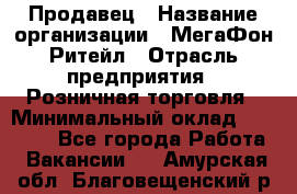 Продавец › Название организации ­ МегаФон Ритейл › Отрасль предприятия ­ Розничная торговля › Минимальный оклад ­ 25 000 - Все города Работа » Вакансии   . Амурская обл.,Благовещенский р-н